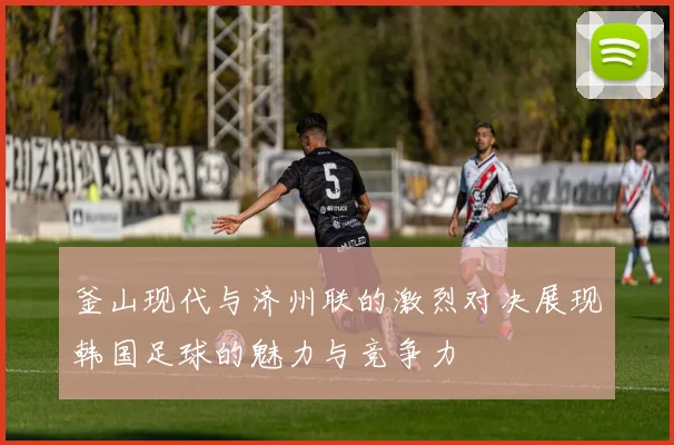 釜山现代与济州联的激烈对决展现韩国足球的魅力与竞争力