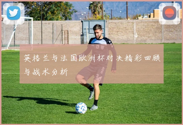英格兰与法国欧洲杯对决精彩回顾与战术分析