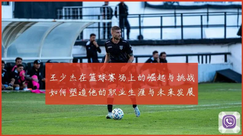 王少杰在篮球赛场上的崛起与挑战如何塑造他的职业生涯与未来发展