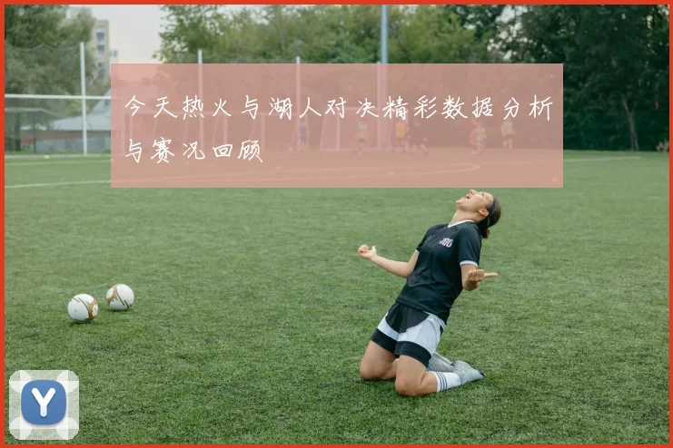 今天热火与湖人对决精彩数据分析与赛况回顾
