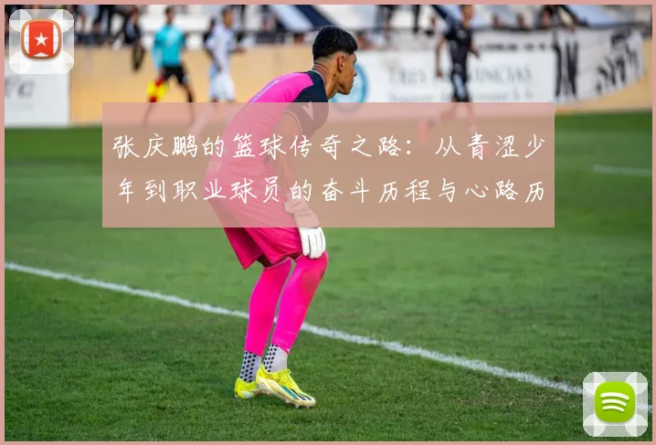 张庆鹏的篮球传奇之路：从青涩少年到职业球员的奋斗历程与心路历程