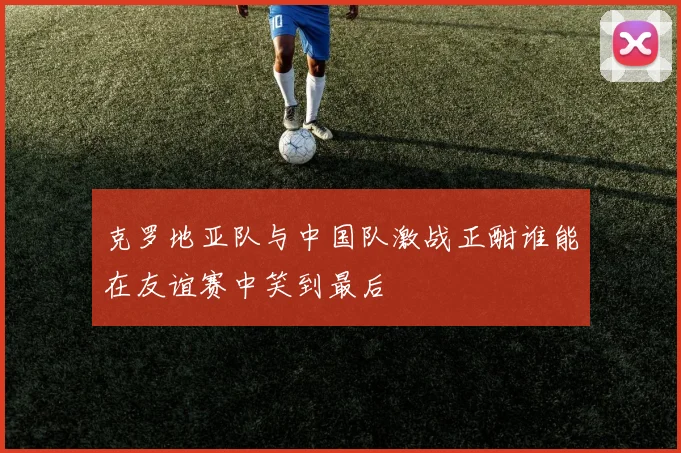 克罗地亚队与中国队激战正酣谁能在友谊赛中笑到最后