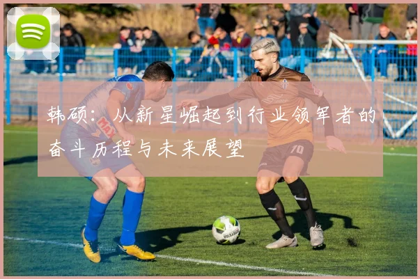 韩硕：从新星崛起到行业领军者的奋斗历程与未来展望