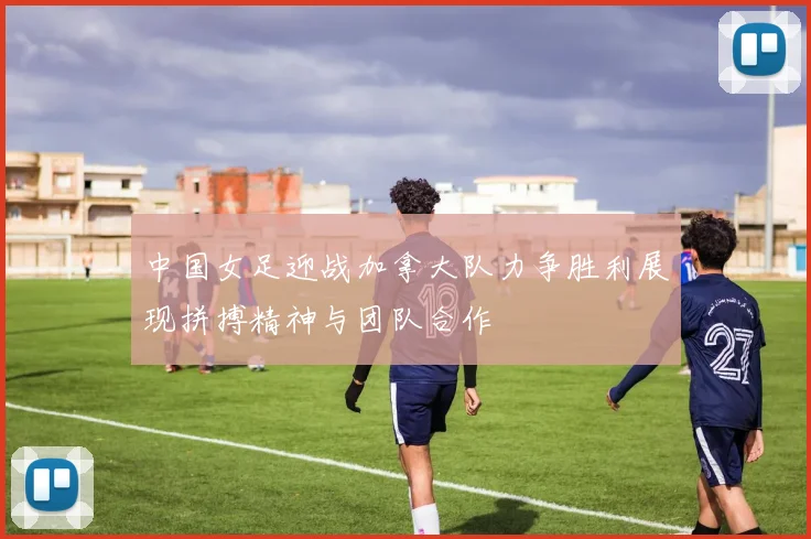 中国女足迎战加拿大队力争胜利展现拼搏精神与团队合作