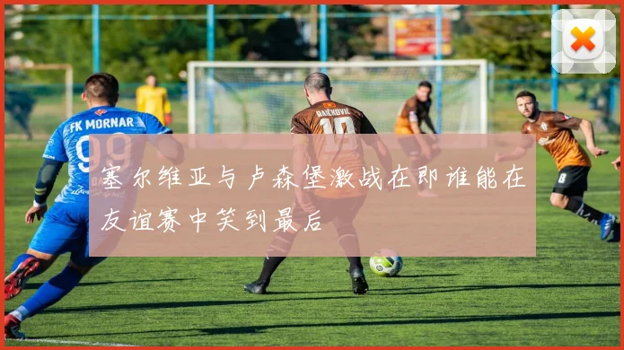 塞尔维亚与卢森堡激战在即谁能在友谊赛中笑到最后