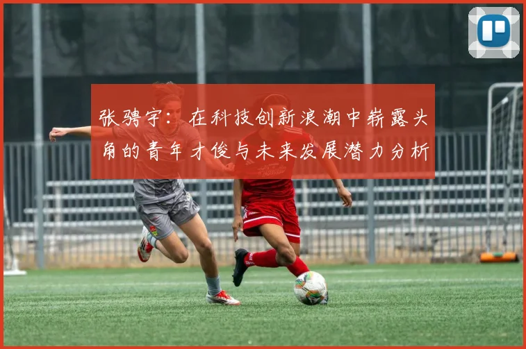 张骋宇：在科技创新浪潮中崭露头角的青年才俊与未来发展潜力分析