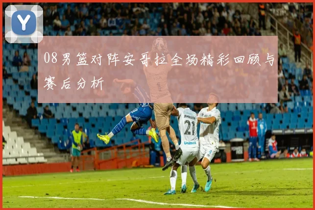 08男篮对阵安哥拉全场精彩回顾与赛后分析
