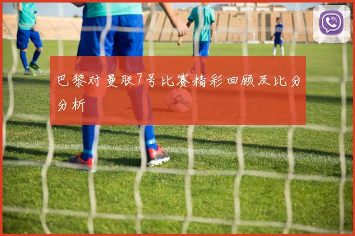 巴黎对曼联7号比赛精彩回顾及比分分析