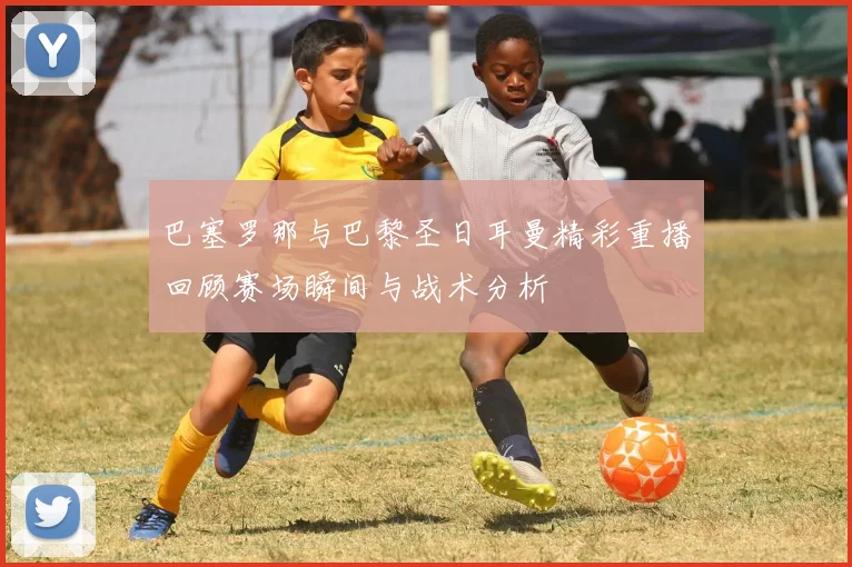 巴塞罗那与巴黎圣日耳曼精彩重播回顾赛场瞬间与战术分析