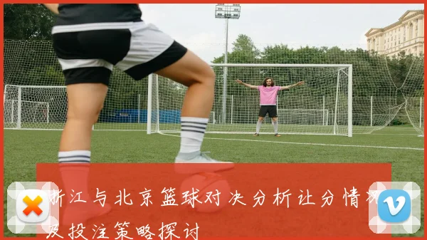 浙江与北京篮球对决分析让分情况及投注策略探讨