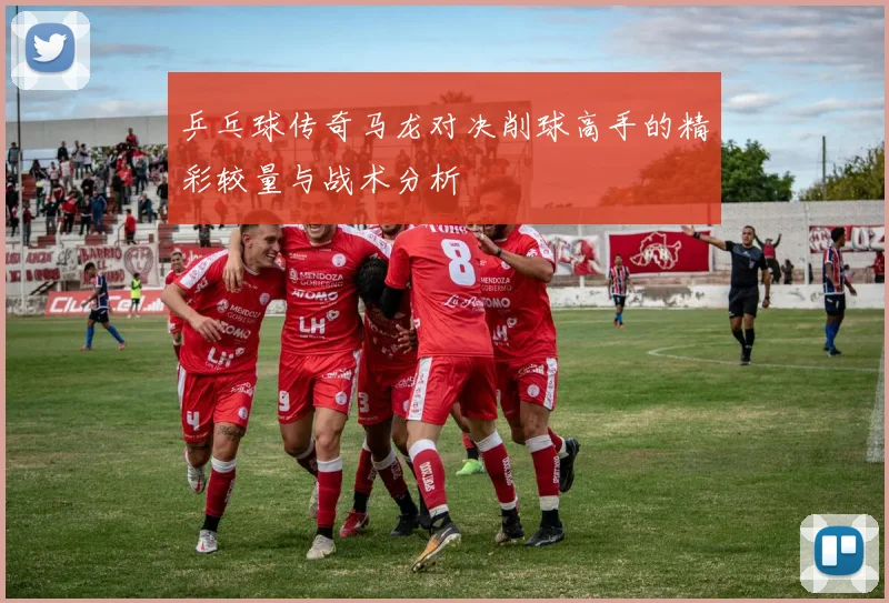 乒乓球传奇马龙对决削球高手的精彩较量与战术分析