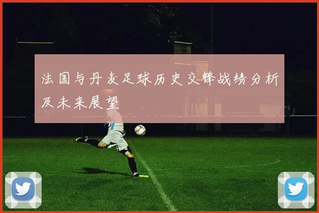 法国与丹麦足球历史交锋战绩分析及未来展望
