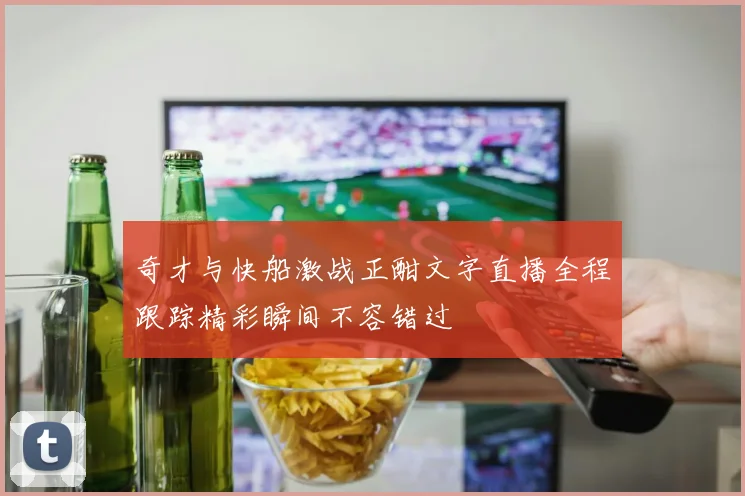 奇才与快船激战正酣文字直播全程跟踪精彩瞬间不容错过