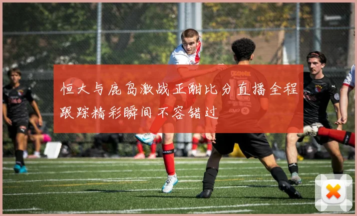 恒大与鹿岛激战正酣比分直播全程跟踪精彩瞬间不容错过