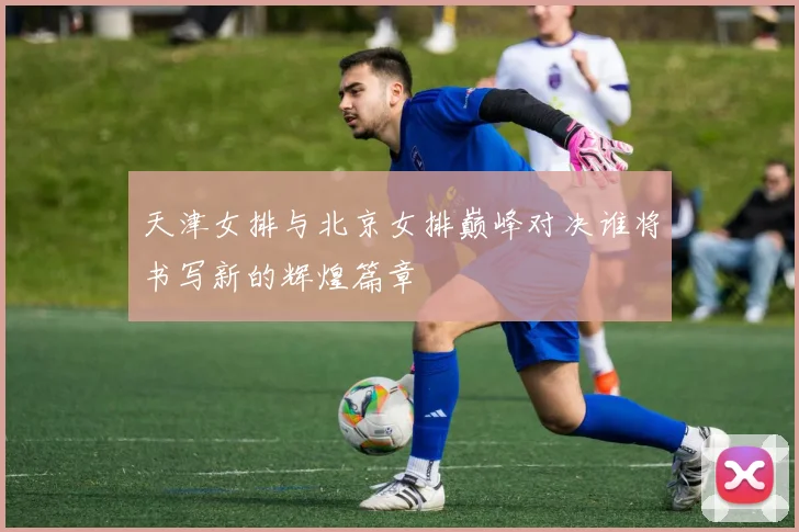 天津女排与北京女排巅峰对决谁将书写新的辉煌篇章
