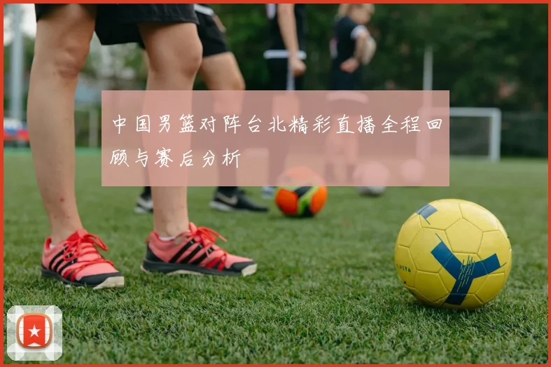 中国男篮对阵台北精彩直播全程回顾与赛后分析