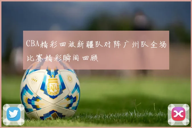 CBA精彩回放新疆队对阵广州队全场比赛精彩瞬间回顾