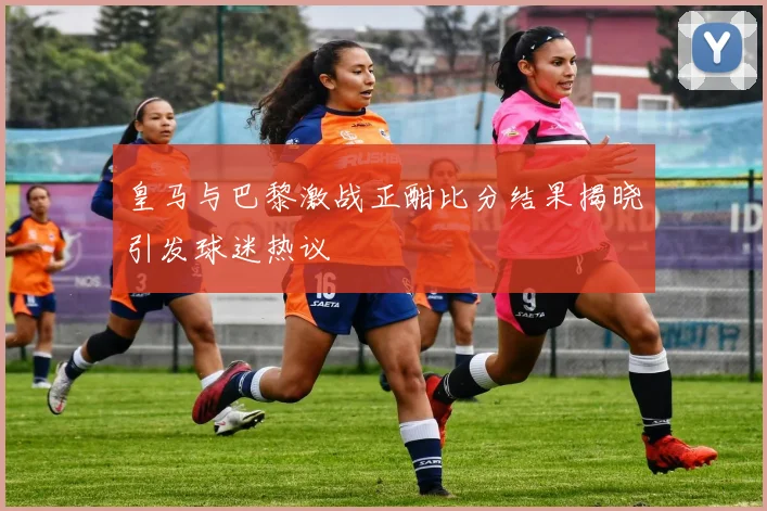 皇马与巴黎激战正酣比分结果揭晓引发球迷热议