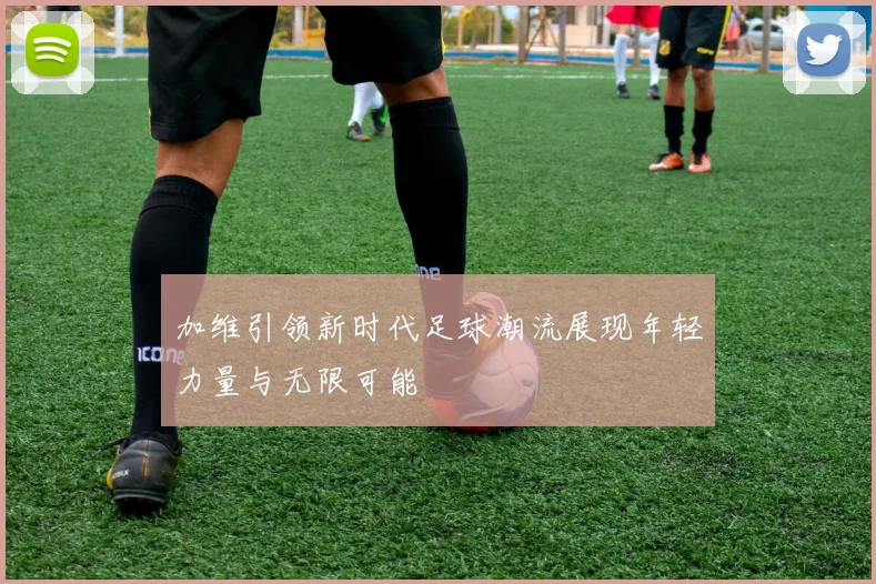 加维引领新时代足球潮流展现年轻力量与无限可能