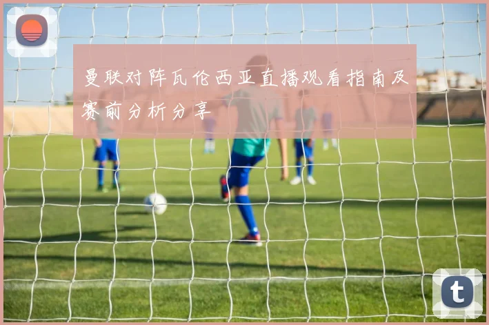 曼联对阵瓦伦西亚直播观看指南及赛前分析分享