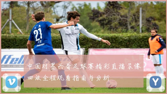 中国对墨西哥足球赛精彩直播录像回放全程观看指南与分析