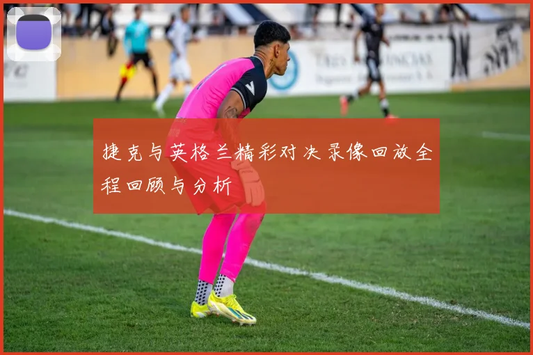 捷克与英格兰精彩对决录像回放全程回顾与分析