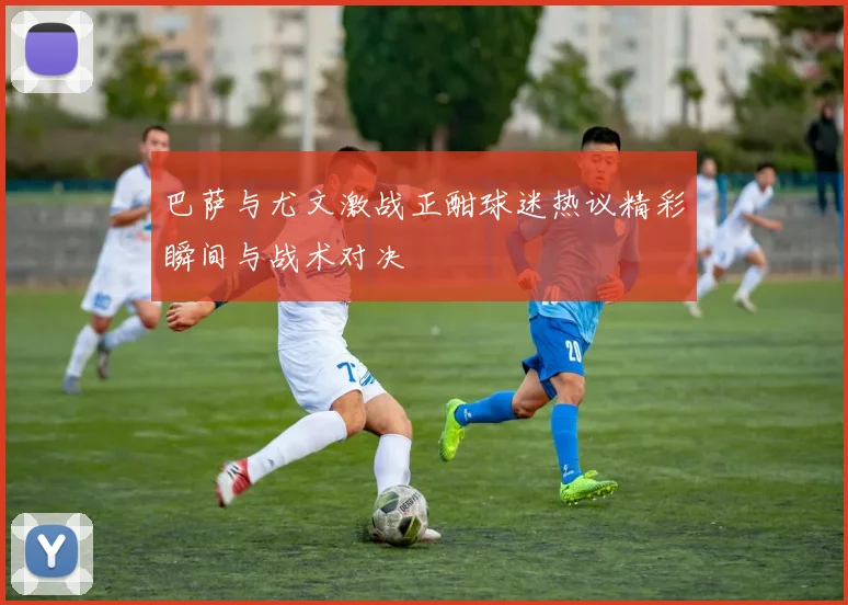 巴萨与尤文激战正酣球迷热议精彩瞬间与战术对决