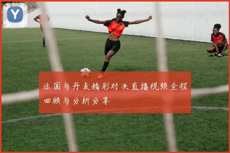 法国与丹麦精彩对决直播视频全程回顾与分析分享