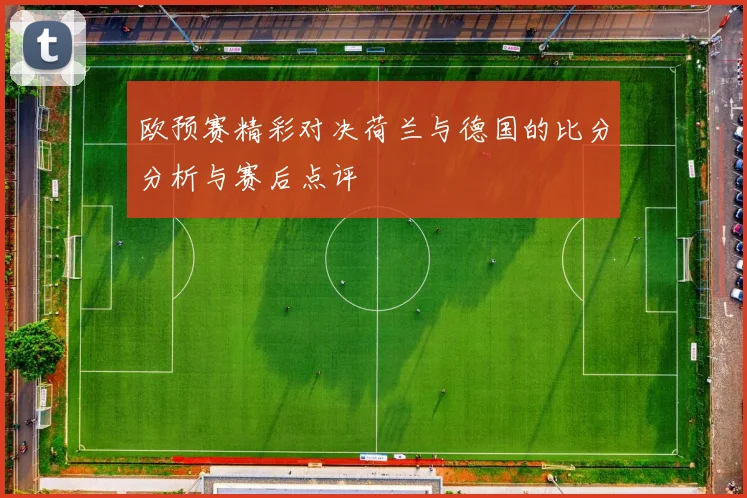 欧预赛精彩对决荷兰与德国的比分分析与赛后点评