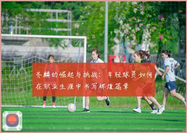 齐麟的崛起与挑战：年轻球员如何在职业生涯中书写辉煌篇章