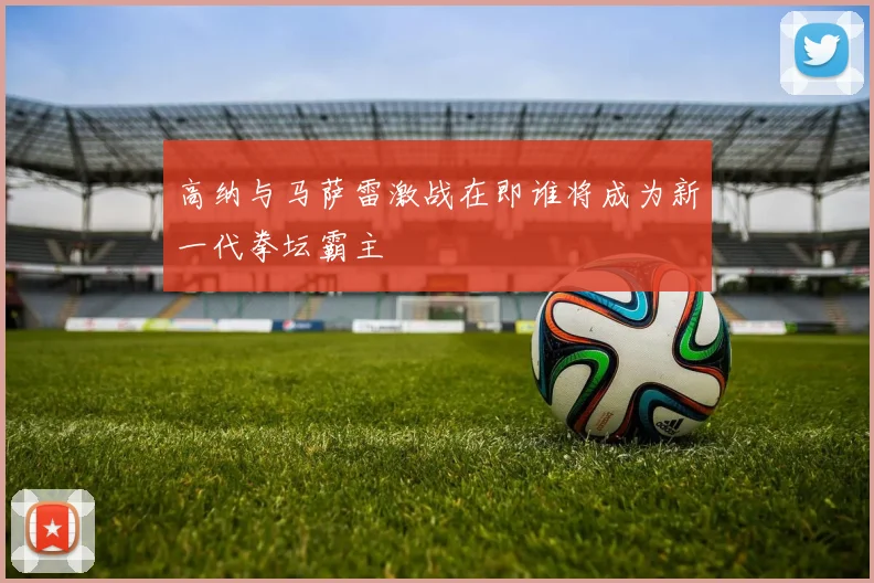 高纳与马萨雷激战在即谁将成为新一代拳坛霸主