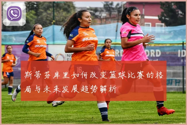 斯蒂芬库里如何改变篮球比赛的格局与未来发展趋势解析