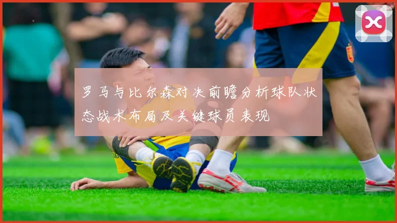 罗马与比尔森对决前瞻分析球队状态战术布局及关键球员表现