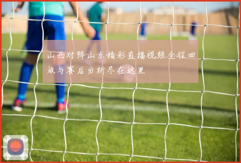 山西对阵山东精彩直播视频全程回放与赛后分析尽在这里