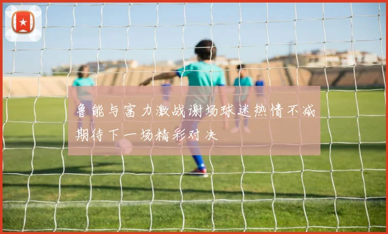 鲁能与富力激战谢场球迷热情不减期待下一场精彩对决