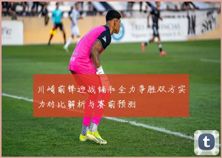 川崎前锋迎战铺和全力争胜双方实力对比解析与赛前预测